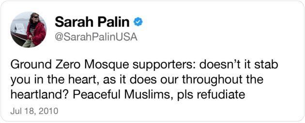 A tweet from Sarah Palin that reads: "Ground Zero Mosque supporters: doesn’t it stab you in the heart, as it does our throughout the heartland? Peaceful Muslims, pls refudiate"