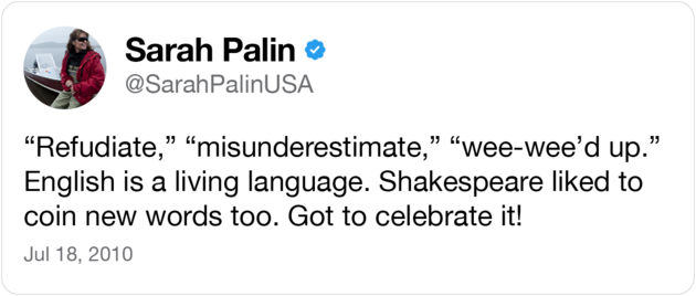 A deleted tweet from Sarah Palin that read: “‘Refudiate,’ ‘misunderestimate,’ ‘wee-wee'd up.’ English is a living language. Shakespeare liked to coin new words too. Got to celebrate it!"